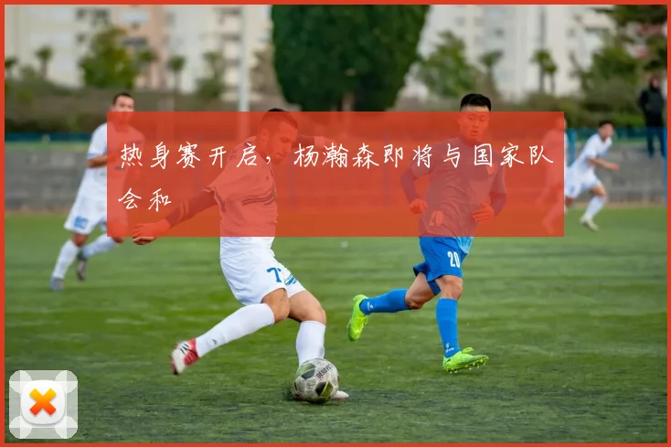 热身赛开启,杨瀚森即将与国家队会和