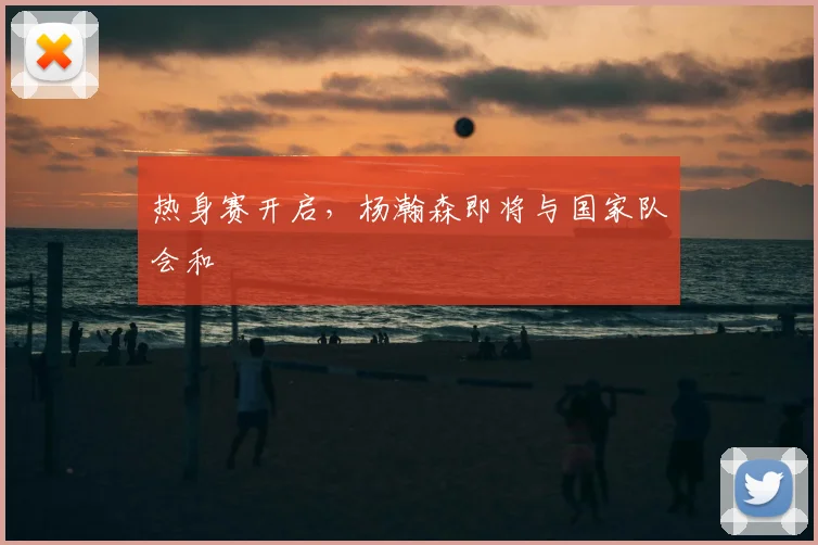 热身赛开启，杨瀚森即将与国家队会和